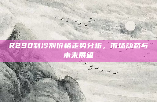 R290制冷剂价格走势分析，市场动态与未来展望