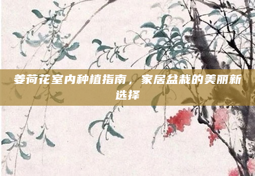 姜荷花室内种植指南，家居盆栽的美丽新选择