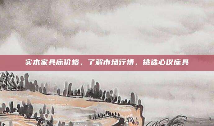 实木家具床价格，了解市场行情，挑选心仪床具