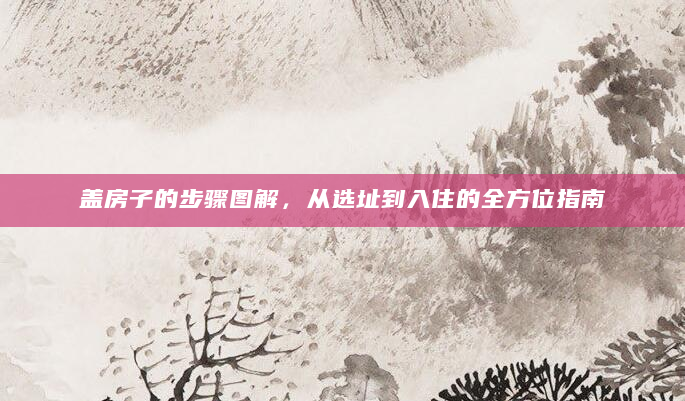盖房子的步骤图解，从选址到入住的全方位指南