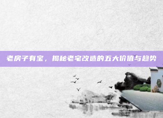 老房子有宝，揭秘老宅改造的五大价值与趋势
