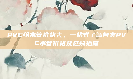PVC给水管价格表，一站式了解各类PVC水管价格及选购指南