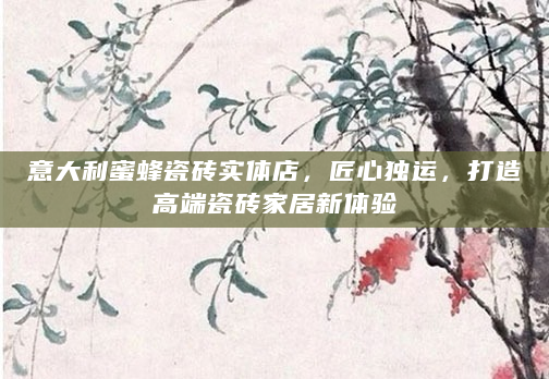 意大利蜜蜂瓷砖实体店，匠心独运，打造高端瓷砖家居新体验