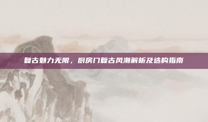 复古魅力无限，厨房门复古风潮解析及选购指南