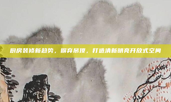 厨房装修新趋势，摒弃吊顶，打造清新明亮开放式空间