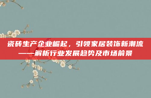 瓷砖生产企业崛起，引领家居装饰新潮流——解析行业发展趋势及市场前景