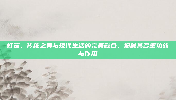 灯笼，传统之美与现代生活的完美融合，揭秘其多重功效与作用