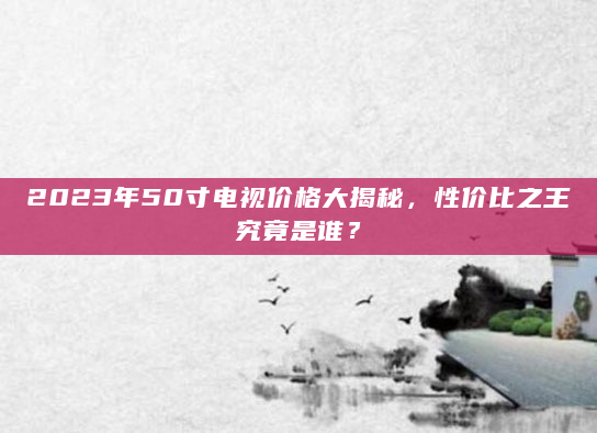 2023年50寸电视价格大揭秘，性价比之王究竟是谁？