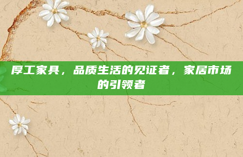 厚工家具，品质生活的见证者，家居市场的引领者