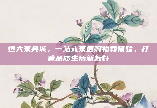 恒大家具城，一站式家居购物新体验，打造品质生活新标杆