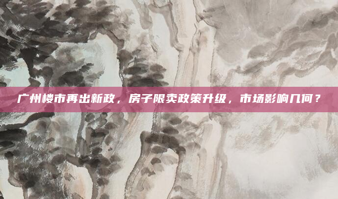 广州楼市再出新政，房子限卖政策升级，市场影响几何？