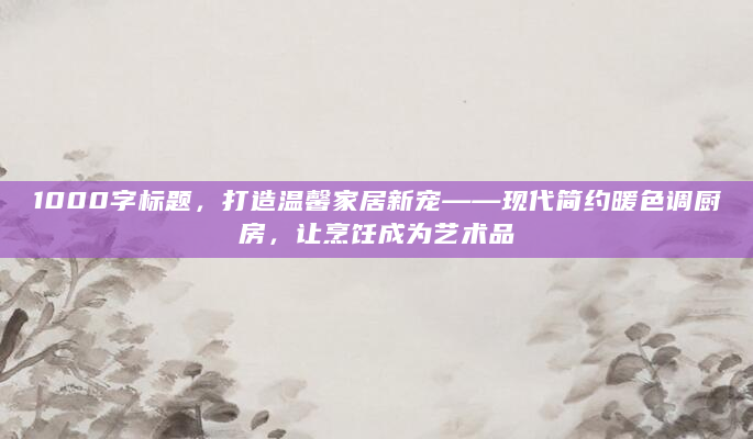 1000字标题，打造温馨家居新宠——现代简约暖色调厨房，让烹饪成为艺术品