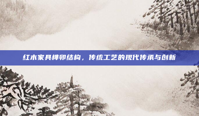 红木家具榫卯结构，传统工艺的现代传承与创新