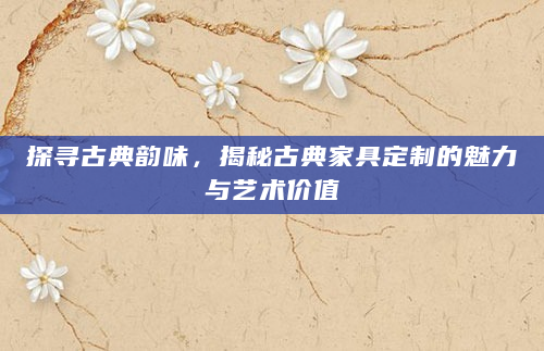 探寻古典韵味，揭秘古典家具定制的魅力与艺术价值