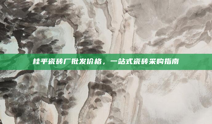 桂平瓷砖厂批发价格，一站式瓷砖采购指南