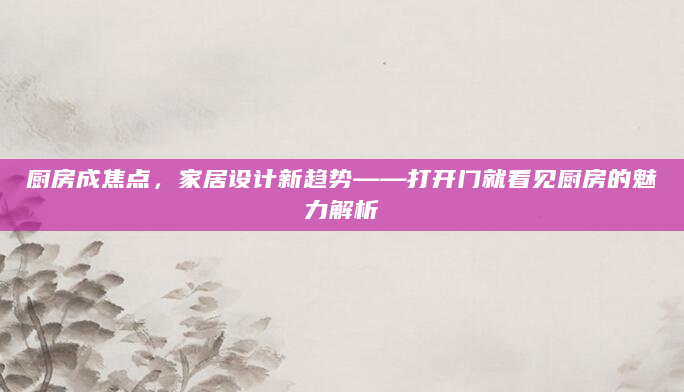 厨房成焦点，家居设计新趋势——打开门就看见厨房的魅力解析