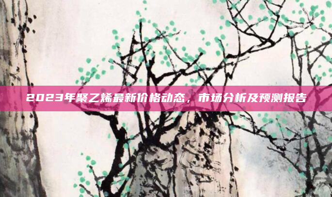 2023年聚乙烯最新价格动态，市场分析及预测报告