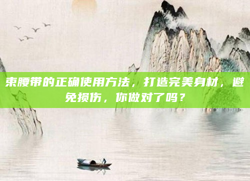 束腰带的正确使用方法，打造完美身材，避免损伤，你做对了吗？