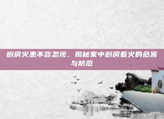 厨房火患不容忽视，揭秘家中厨房着火的危害与防范