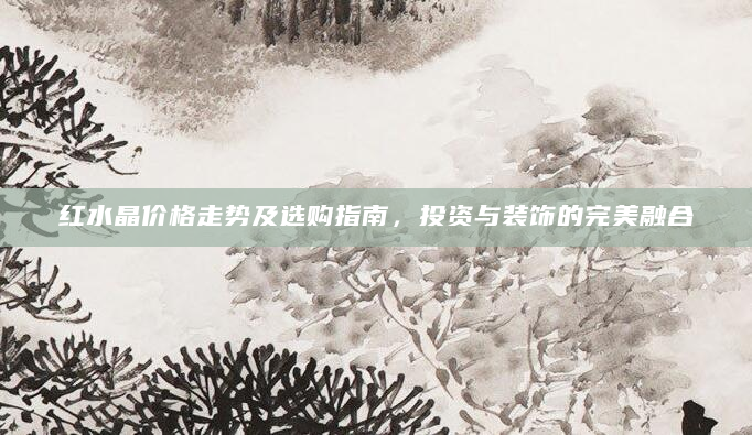 红水晶价格走势及选购指南，投资与装饰的完美融合