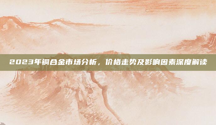 2023年铜合金市场分析，价格走势及影响因素深度解读
