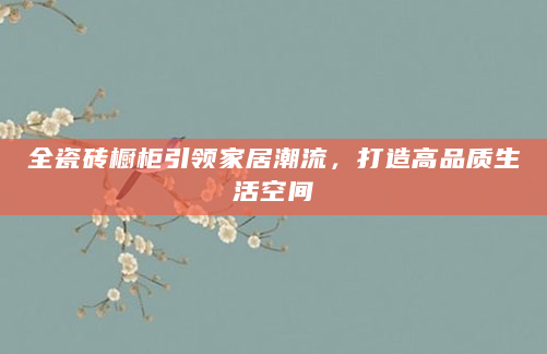 全瓷砖橱柜引领家居潮流，打造高品质生活空间
