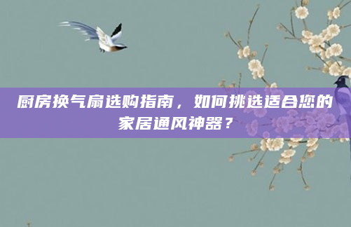 厨房换气扇选购指南，如何挑选适合您的家居通风神器？