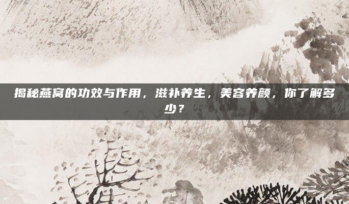 揭秘燕窝的功效与作用，滋补养生，美容养颜，你了解多少？