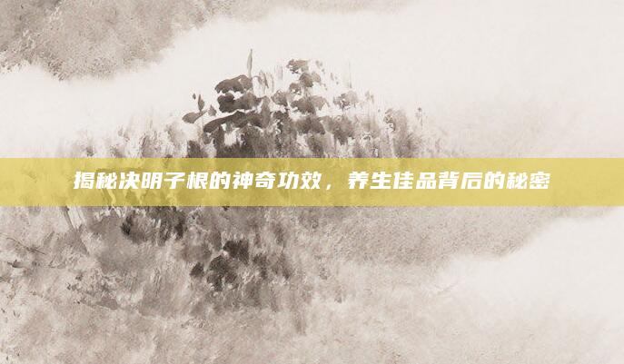 揭秘决明子根的神奇功效，养生佳品背后的秘密