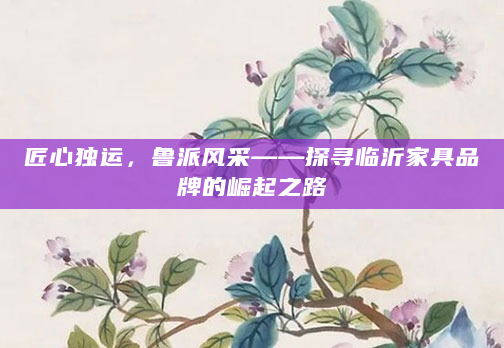 匠心独运，鲁派风采——探寻临沂家具品牌的崛起之路