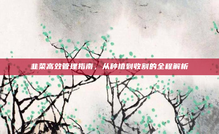 韭菜高效管理指南，从种植到收割的全程解析