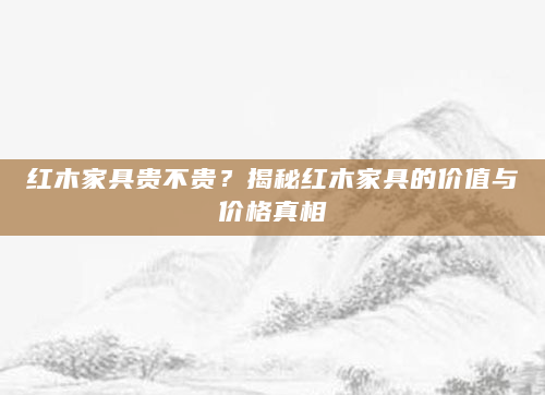 红木家具贵不贵？揭秘红木家具的价值与价格真相