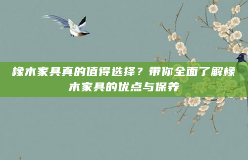橡木家具真的值得选择？带你全面了解橡木家具的优点与保养