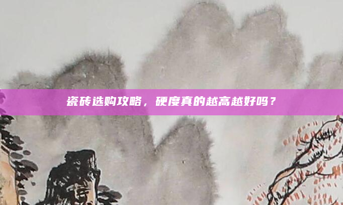 瓷砖选购攻略，硬度真的越高越好吗？