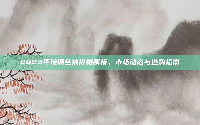 2023年玻璃丝棉价格解析，市场动态与选购指南