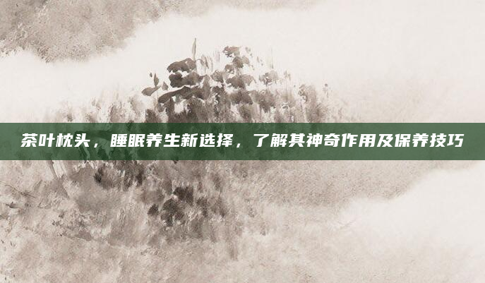 茶叶枕头，睡眠养生新选择，了解其神奇作用及保养技巧