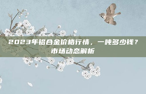 2023年铝合金价格行情，一吨多少钱？市场动态解析
