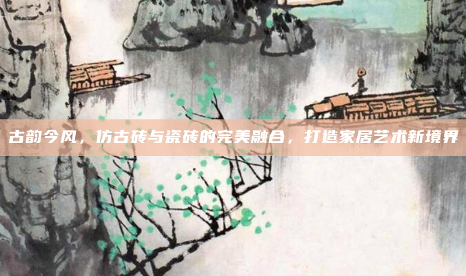 古韵今风，仿古砖与瓷砖的完美融合，打造家居艺术新境界