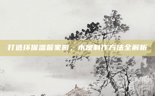打造环保温馨家园，木屋制作方法全解析