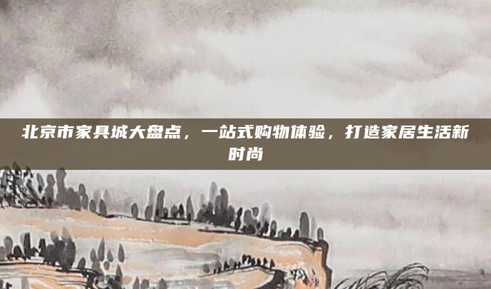 北京市家具城大盘点，一站式购物体验，打造家居生活新时尚