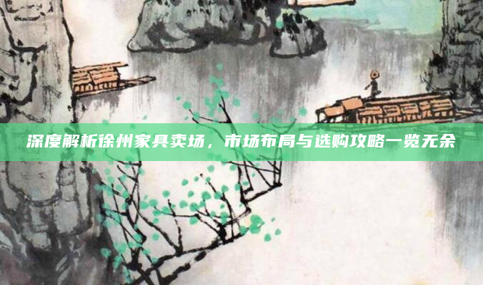 深度解析徐州家具卖场，市场布局与选购攻略一览无余