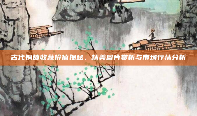 古代铜锁收藏价值揭秘，精美图片赏析与市场行情分析