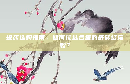 瓷砖选购指南，如何挑选合适的瓷砖结尾款？