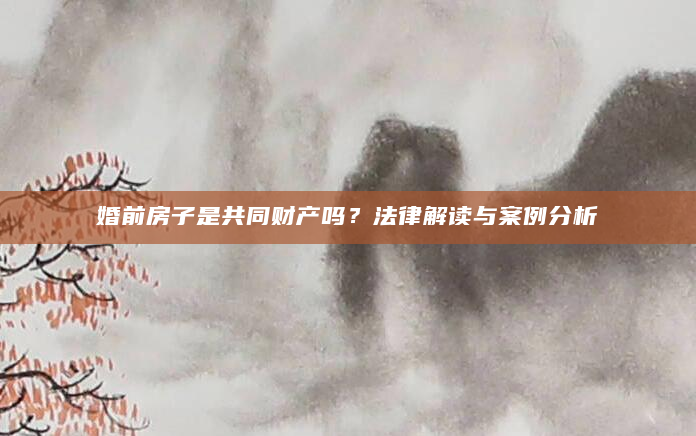 婚前房子是共同财产吗？法律解读与案例分析