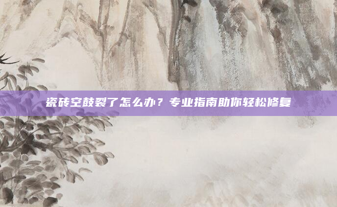 瓷砖空鼓裂了怎么办？专业指南助你轻松修复