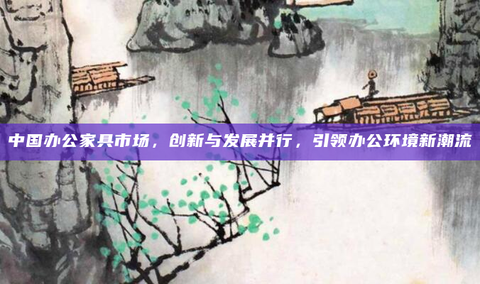中国办公家具市场，创新与发展并行，引领办公环境新潮流