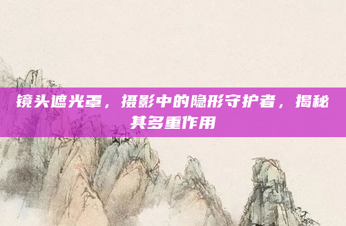 镜头遮光罩，摄影中的隐形守护者，揭秘其多重作用