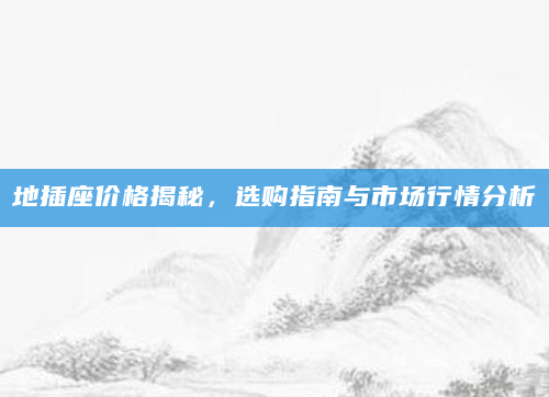 地插座价格揭秘，选购指南与市场行情分析