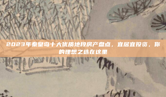 2023年秦皇岛十大优质地段房产盘点，宜居宜投资，你的理想之选在这里