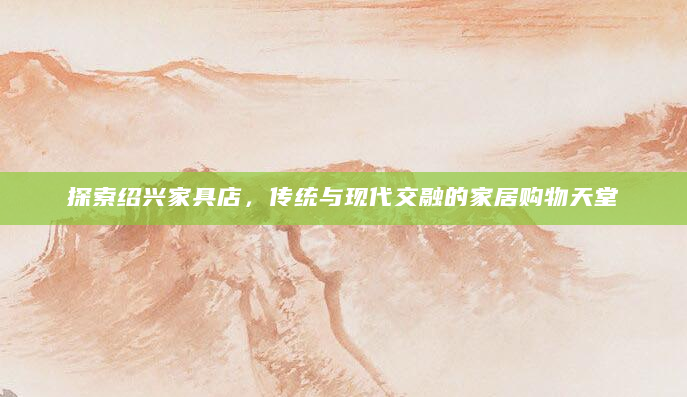 探索绍兴家具店，传统与现代交融的家居购物天堂